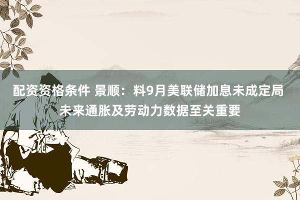 配资资格条件 景顺：料9月美联储加息未成定局 未来通胀及劳动力数据至关重要