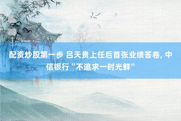 配资炒股第一步 吕天贵上任后首张业绩答卷, 中信银行“不追求一时光鲜”