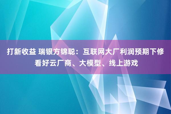 打新收益 瑞银方锦聪：互联网大厂利润预期下修 看好云厂商、大模型、线上游戏