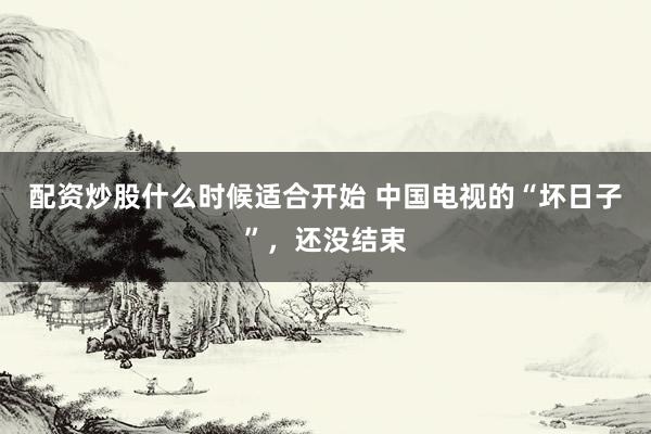 配资炒股什么时候适合开始 中国电视的“坏日子”，还没结束