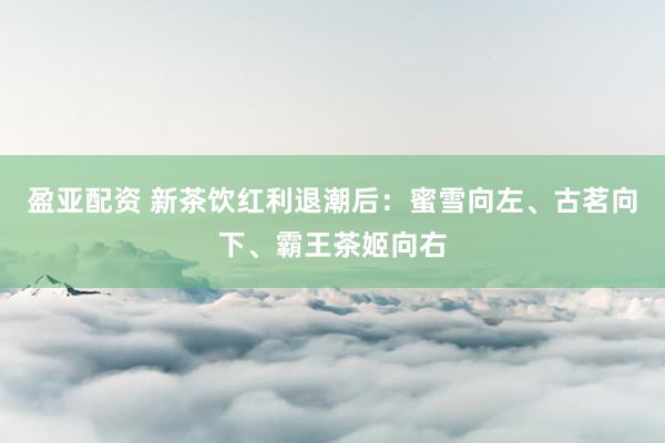 盈亚配资 新茶饮红利退潮后：蜜雪向左、古茗向下、霸王茶姬向右