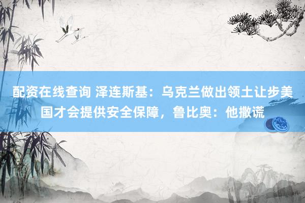 配资在线查询 泽连斯基:乌克兰做出领土让步美国才会提供安全保障,鲁比奥:他撒谎