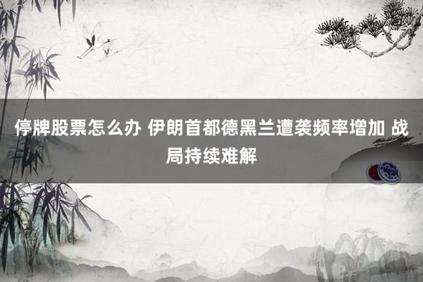 停牌股票怎么办 伊朗首都德黑兰遭袭频率增加 战局持续难解