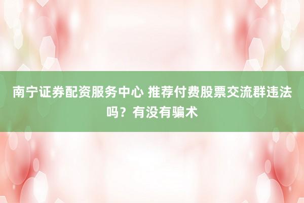 南宁证券配资服务中心 推荐付费股票交流群违法吗？有没有骗术
