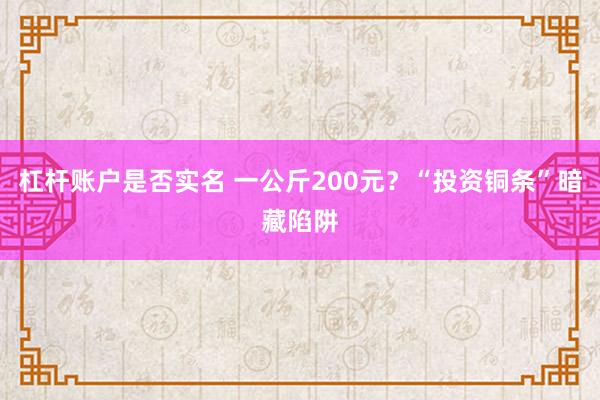 杠杆账户是否实名 一公斤200元？“投资铜条”暗藏陷阱