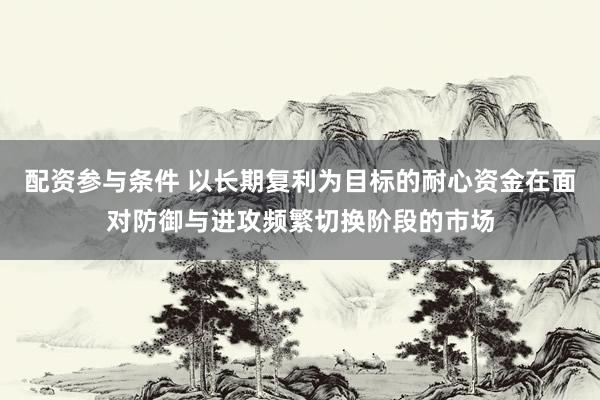 配资参与条件 以长期复利为目标的耐心资金在面对防御与进攻频繁切换阶段的市场