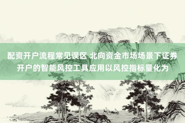 配资开户流程常见误区 北向资金市场场景下证券开户的智能风控工具应用以风控指标量化为
