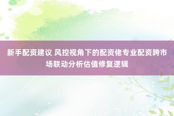 新手配资建议 风控视角下的配资佬专业配资跨市场联动分析估值修复逻辑