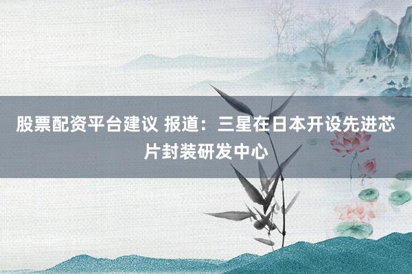 股票配资平台建议 报道：三星在日本开设先进芯片封装研发中心