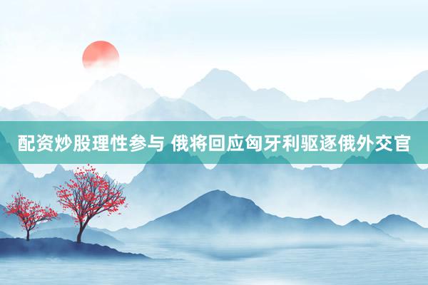 配资炒股理性参与 俄将回应匈牙利驱逐俄外交官