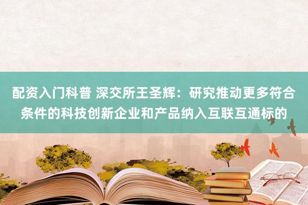 配资入门科普 深交所王圣辉：研究推动更多符合条件的科技创新企业和产品纳入互联互通标的