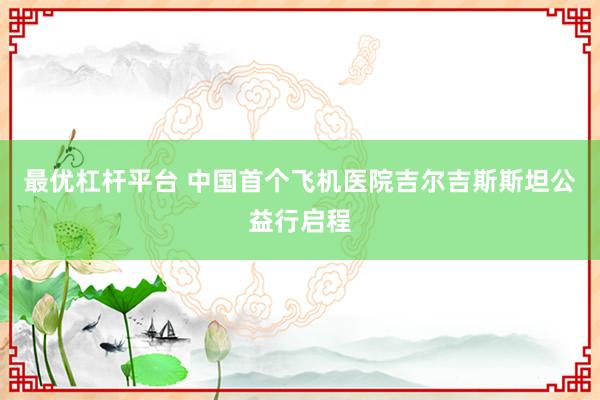最优杠杆平台 中国首个飞机医院吉尔吉斯斯坦公益行启程
