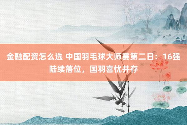 金融配资怎么选 中国羽毛球大师赛第二日：16强陆续落位，国羽喜忧并存