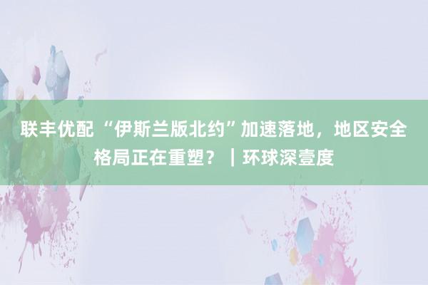 联丰优配 “伊斯兰版北约”加速落地，地区安全格局正在重塑？｜环球深壹度