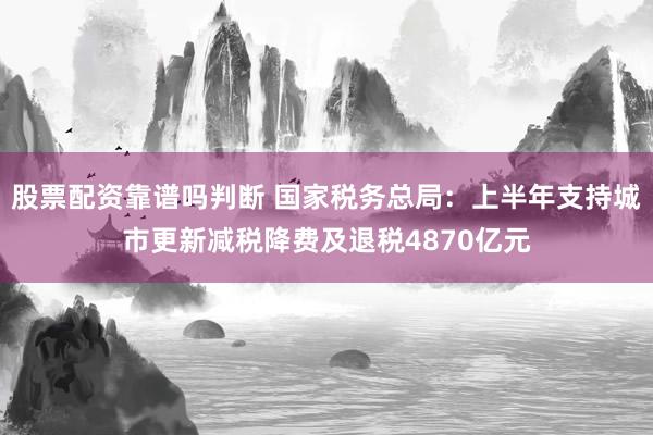 股票配资靠谱吗判断 国家税务总局：上半年支持城市更新减税降费及退税4870亿元