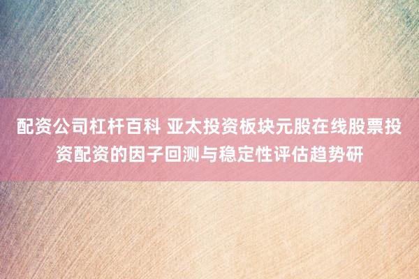 配资公司杠杆百科 亚太投资板块元股在线股票投资配资的因子回测与稳定性评估趋势研