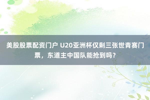 美股股票配资门户 U20亚洲杯仅剩三张世青赛门票，东道主中国队能抢到吗？