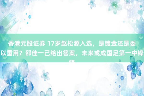 香港元股证券 17岁赵松源入选，是镀金还是委以重用？邵佳一已给出答案，未来或成国足第一中锋