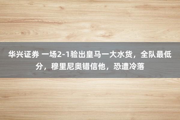 华兴证券 一场2-1验出皇马一大水货，全队最低分，穆里尼奥错信他，恐遭冷落