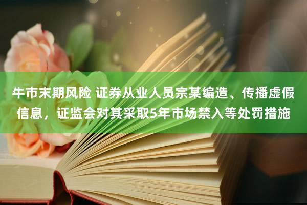 牛市末期风险 证券从业人员宗某编造、传播虚假信息，证监会对其采取5年市场禁入等处罚措施