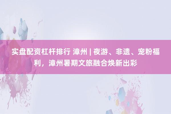 实盘配资杠杆排行 漳州 | 夜游、非遗、宠粉福利，漳州暑期文旅融合焕新出彩
