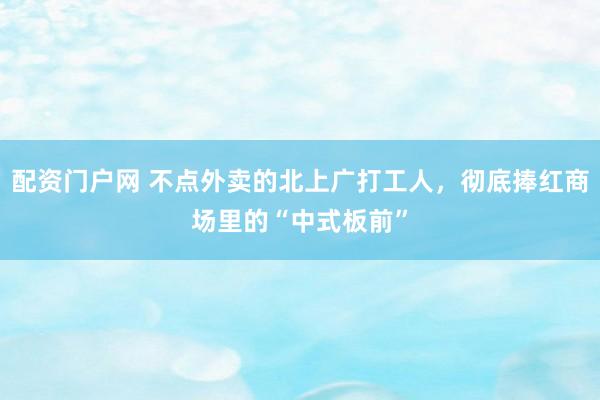配资门户网 不点外卖的北上广打工人，彻底捧红商场里的“中式板前”