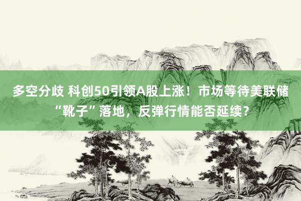 多空分歧 科创50引领A股上涨！市场等待美联储“靴子”落地，反弹行情能否延续？