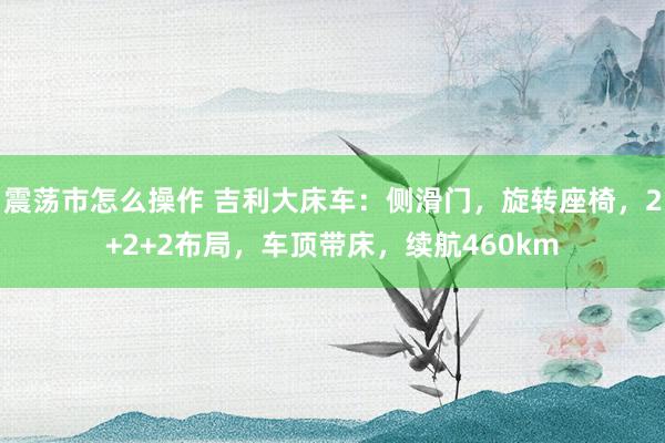 震荡市怎么操作 吉利大床车：侧滑门，旋转座椅，2+2+2布局，车顶带床，续航460km