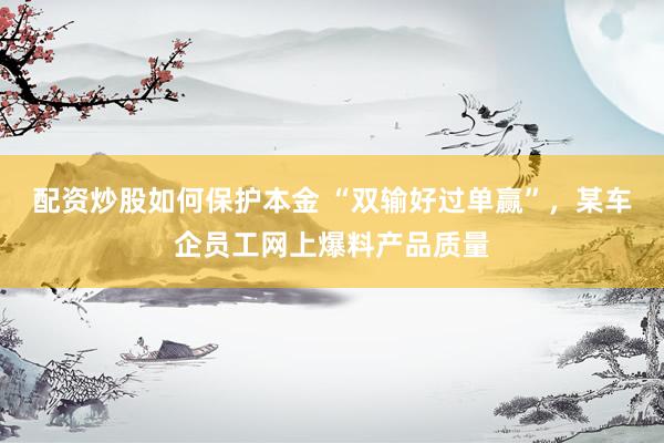 配资炒股如何保护本金 “双输好过单赢”，某车企员工网上爆料产品质量