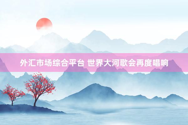 外汇市场综合平台 世界大河歌会再度唱响