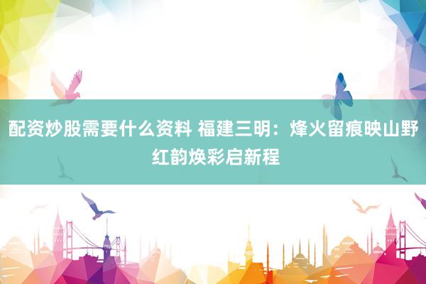 配资炒股需要什么资料 福建三明：烽火留痕映山野 红韵焕彩启新程
