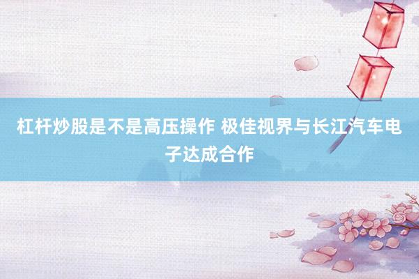杠杆炒股是不是高压操作 极佳视界与长江汽车电子达成合作