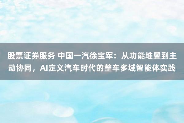 股票证券服务 中国一汽徐宝军：从功能堆叠到主动协同，AI定义汽车时代的整车多域智能体实践