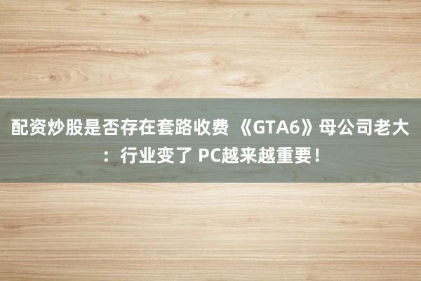 配资炒股是否存在套路收费 《GTA6》母公司老大：行业变了 PC越来越重要！