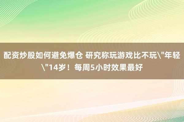 配资炒股如何避免爆仓 研究称玩游戏比不玩＂年轻＂14岁！每周5小时效果最好