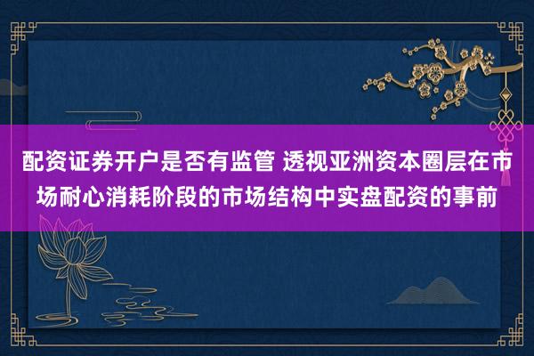 配资证券开户是否有监管 透视亚洲资本圈层在市场耐心消耗阶段的市场结构中实盘配资的事前