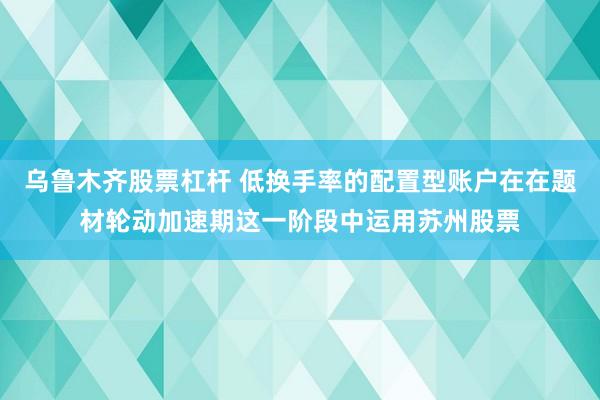 乌鲁木齐股票杠杆 低换手率的配置型账户在在题材轮动加速期这一阶段中运用苏州股票