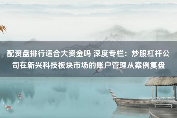 配资盘排行适合大资金吗 深度专栏：炒股杠杆公司在新兴科技板块市场的账户管理从案例复盘