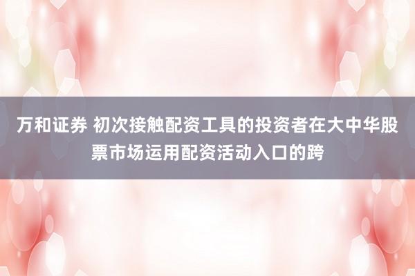 万和证券 初次接触配资工具的投资者在大中华股票市场运用配资活动入口的跨