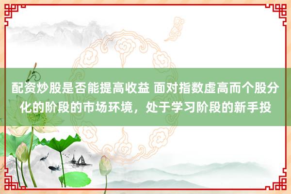 配资炒股是否能提高收益 面对指数虚高而个股分化的阶段的市场环境，处于学习阶段的新手投