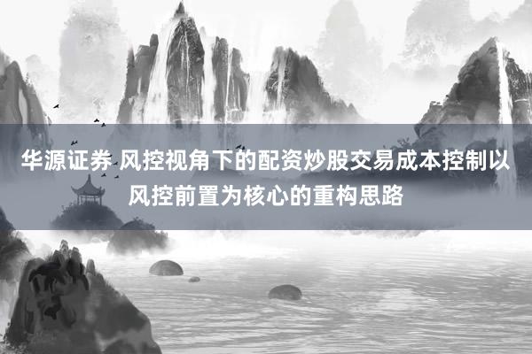 华源证券 风控视角下的配资炒股交易成本控制以风控前置为核心的重构思路
