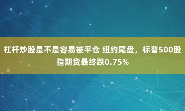 杠杆炒股是不是容易被平仓 纽约尾盘，标普500股指期货最终跌0.75%