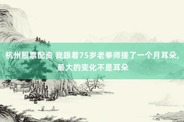 杭州股票配资 我跟着75岁老拳师搓了一个月耳朵, 最大的变化不是耳朵