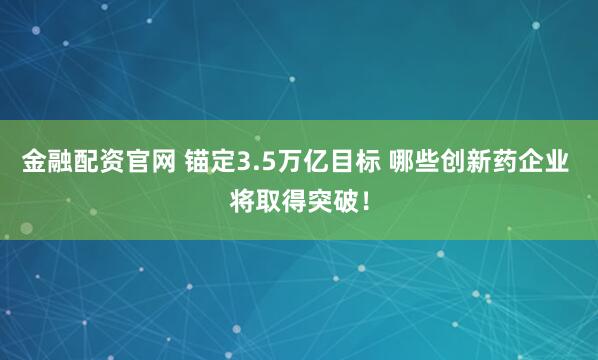 金融配资官网 锚定3.5万亿目标 哪些创新药企业 将取得突破！