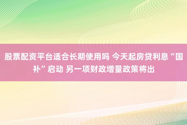 股票配资平台适合长期使用吗 今天起房贷利息“国补”启动 另一项财政增量政策将出