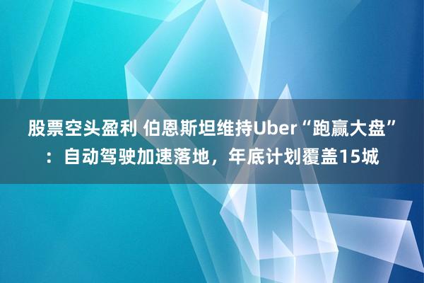 股票空头盈利 伯恩斯坦维持Uber“跑赢大盘”：自动驾驶加速落地，年底计划覆盖15城
