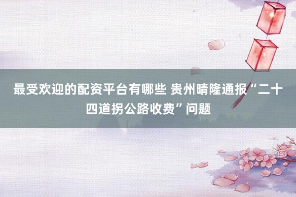最受欢迎的配资平台有哪些 贵州晴隆通报“二十四道拐公路收费”问题