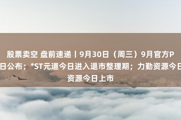 股票卖空 盘前速递丨9月30日（周三）9月官方PMI今日公布；*ST元道今日进入退市整理期；力勤资源今日上市