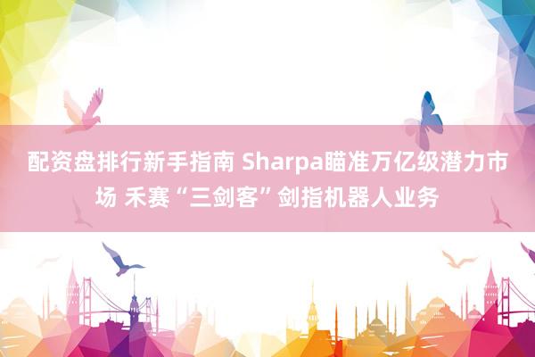 配资盘排行新手指南 Sharpa瞄准万亿级潜力市场 禾赛“三剑客”剑指机器人业务