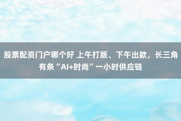 股票配资门户哪个好 上午打版、下午出款，长三角有条“AI+时尚”一小时供应链